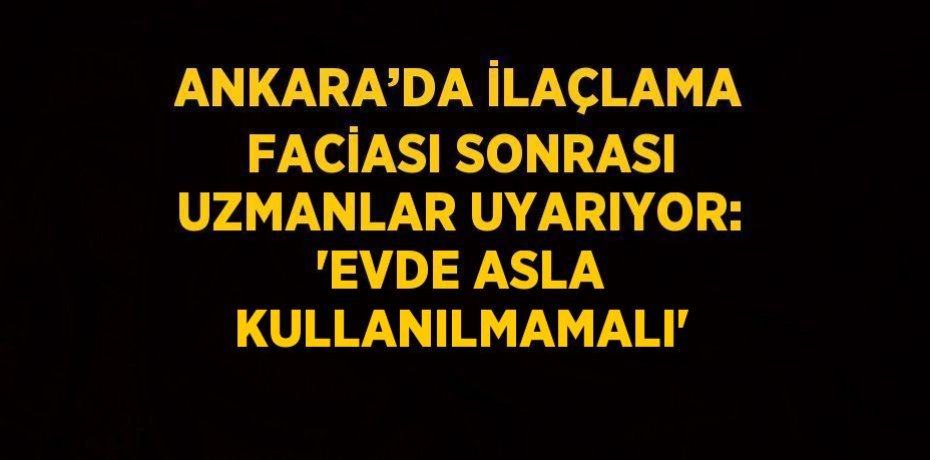ANKARA’DA İLAÇLAMA FACİASI SONRASI UZMANLAR UYARIYOR: 'EVDE ASLA KULLANILMAMALI'