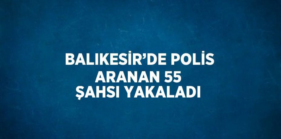 BALIKESİR’DE POLİS ARANAN 55 ŞAHSI YAKALADI
