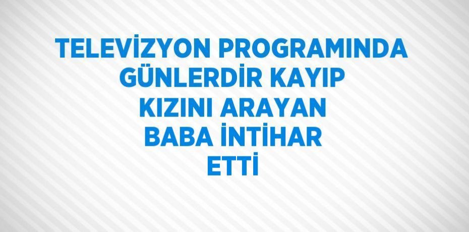 TELEVİZYON PROGRAMINDA GÜNLERDİR KAYIP KIZINI ARAYAN BABA İNTİHAR ETTİ