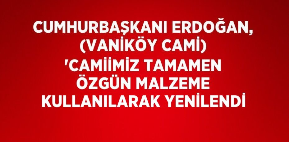 CUMHURBAŞKANI ERDOĞAN, (VANİKÖY CAMİ) 'CAMİİMİZ TAMAMEN ÖZGÜN MALZEME KULLANILARAK YENİLENDİ