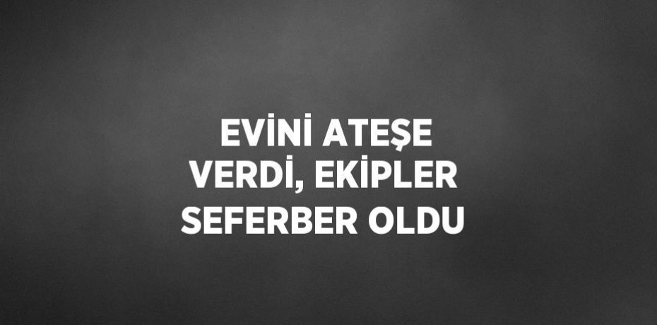 EVİNİ ATEŞE VERDİ, EKİPLER SEFERBER OLDU