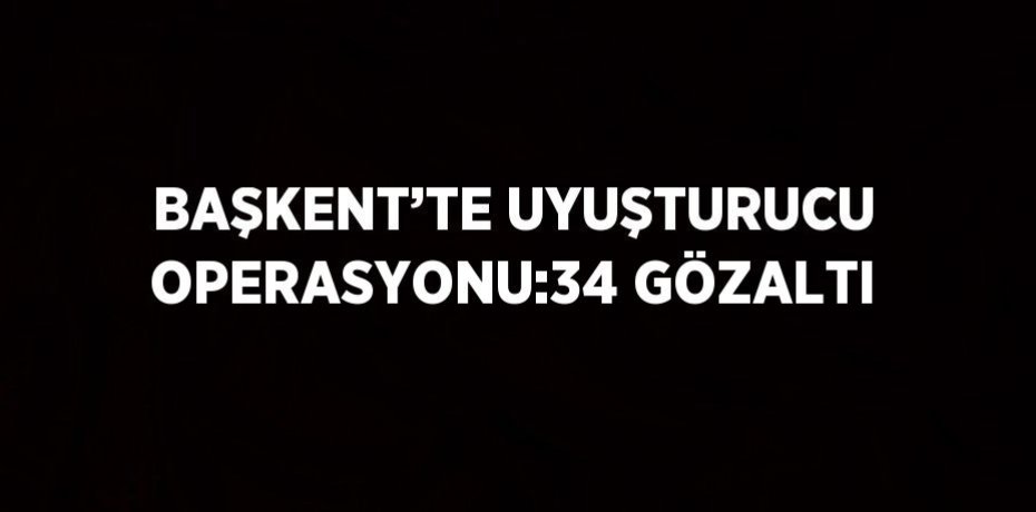 BAŞKENT’TE UYUŞTURUCU OPERASYONU:34 GÖZALTI