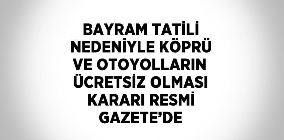 BAYRAM TATİLİ NEDENİYLE KÖPRÜ VE OTOYOLLARIN ÜCRETSİZ OLMASI KARARI RESMİ GAZETE’DE