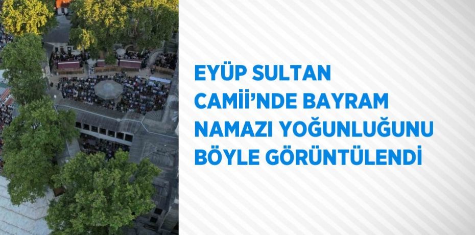 EYÜP SULTAN CAMİİ’NDE BAYRAM NAMAZI YOĞUNLUĞUNU BÖYLE GÖRÜNTÜLENDİ