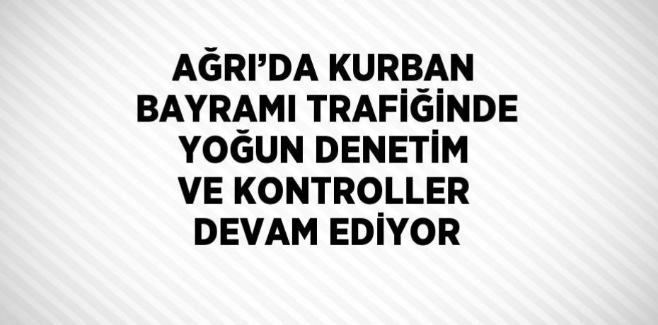 AĞRI’DA KURBAN BAYRAMI TRAFİĞİNDE YOĞUN DENETİM VE KONTROLLER DEVAM EDİYOR