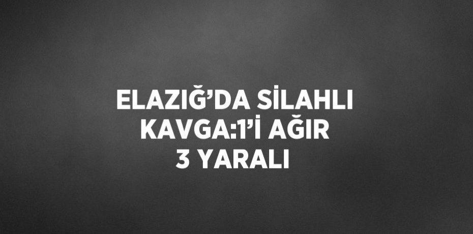 ELAZIĞ’DA SİLAHLI KAVGA:1’İ AĞIR 3 YARALI
