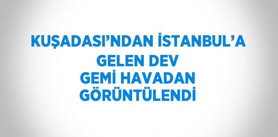 KUŞADASI’NDAN İSTANBUL’A GELEN DEV GEMİ HAVADAN GÖRÜNTÜLENDİ