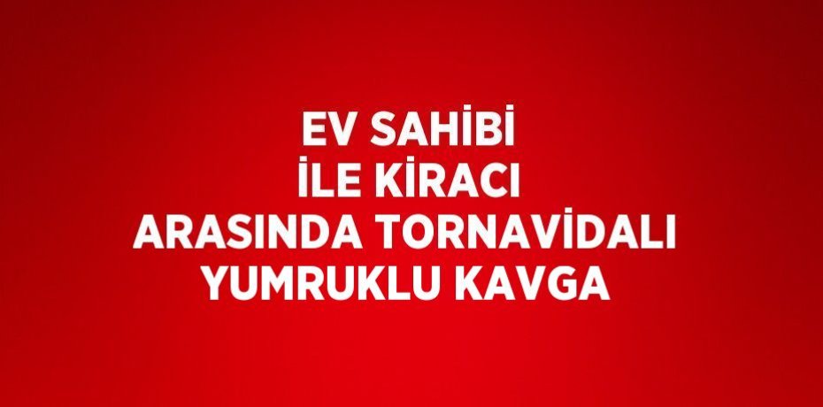 EV SAHİBİ İLE KİRACI ARASINDA TORNAVİDALI YUMRUKLU KAVGA