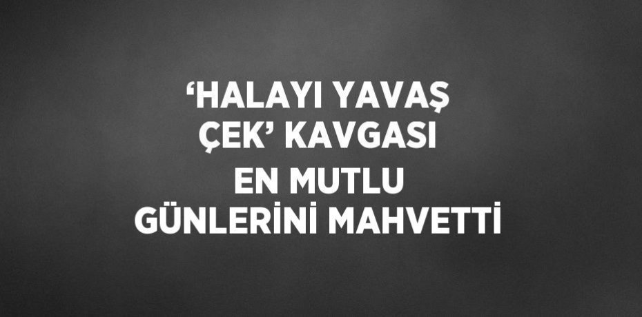 ‘HALAYI YAVAŞ ÇEK’ KAVGASI EN MUTLU GÜNLERİNİ MAHVETTİ