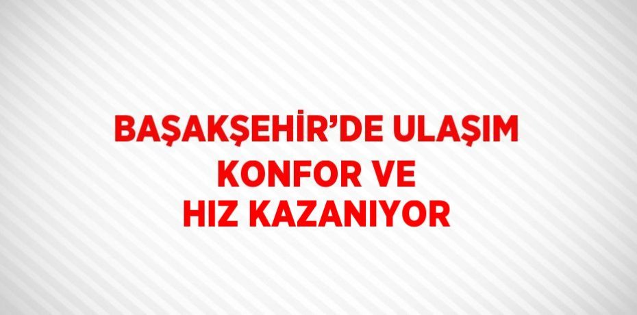 BAŞAKŞEHİR’DE ULAŞIM KONFOR VE HIZ KAZANIYOR