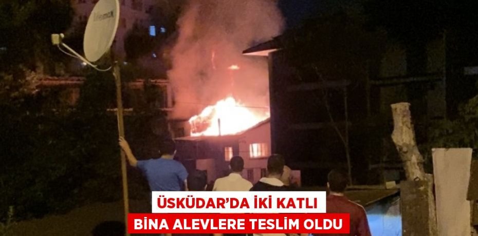 ÜSKÜDAR’DA İKİ KATLI BİNA ALEVLERE TESLİM OLDU