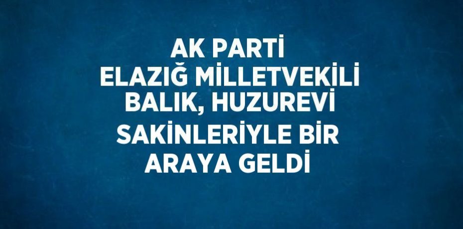 AK PARTİ ELAZIĞ MİLLETVEKİLİ BALIK, HUZUREVİ SAKİNLERİYLE BİR ARAYA GELDİ