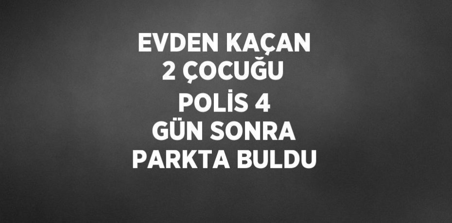 EVDEN KAÇAN 2 ÇOCUĞU POLİS 4 GÜN SONRA PARKTA BULDU
