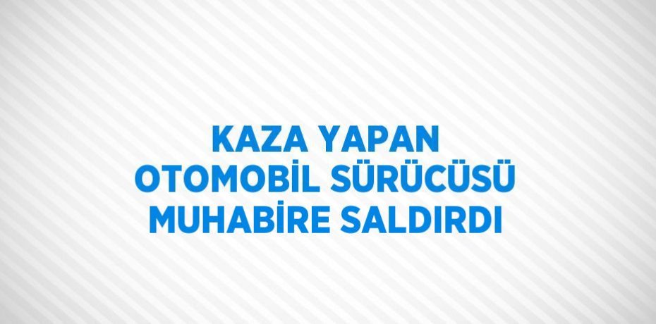 KAZA YAPAN OTOMOBİL SÜRÜCÜSÜ MUHABİRE SALDIRDI