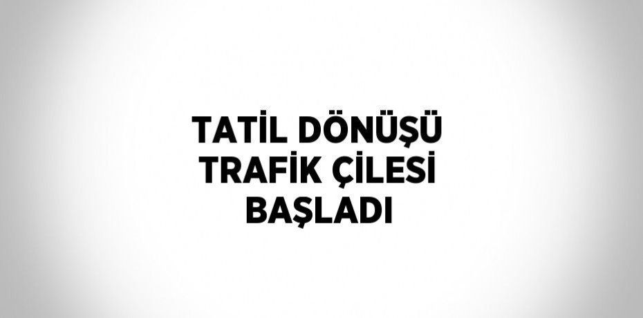 TATİL DÖNÜŞÜ TRAFİK ÇİLESİ BAŞLADI