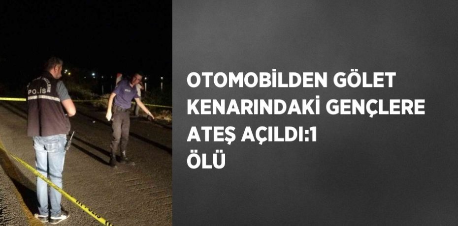 OTOMOBİLDEN GÖLET KENARINDAKİ GENÇLERE ATEŞ AÇILDI:1 ÖLÜ