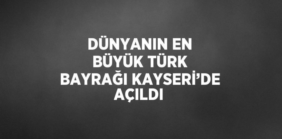 DÜNYANIN EN BÜYÜK TÜRK BAYRAĞI KAYSERİ’DE AÇILDI