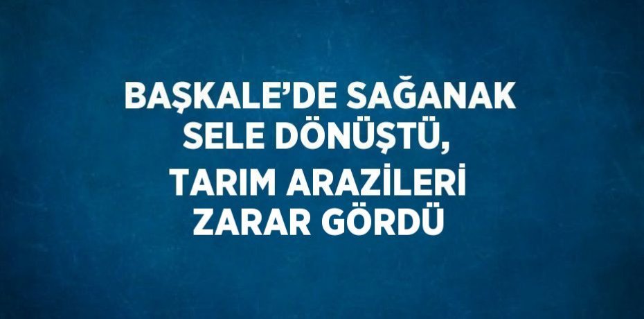BAŞKALE’DE SAĞANAK SELE DÖNÜŞTÜ, TARIM ARAZİLERİ ZARAR GÖRDÜ