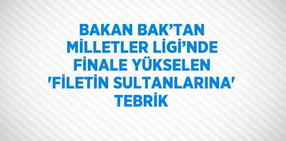 BAKAN BAK’TAN MİLLETLER LİGİ’NDE FİNALE YÜKSELEN 'FİLETİN SULTANLARINA' TEBRİK