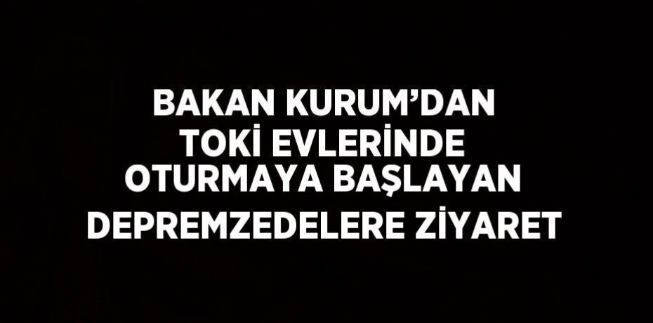 BAKAN KURUM’DAN TOKİ EVLERİNDE OTURMAYA BAŞLAYAN DEPREMZEDELERE ZİYARET