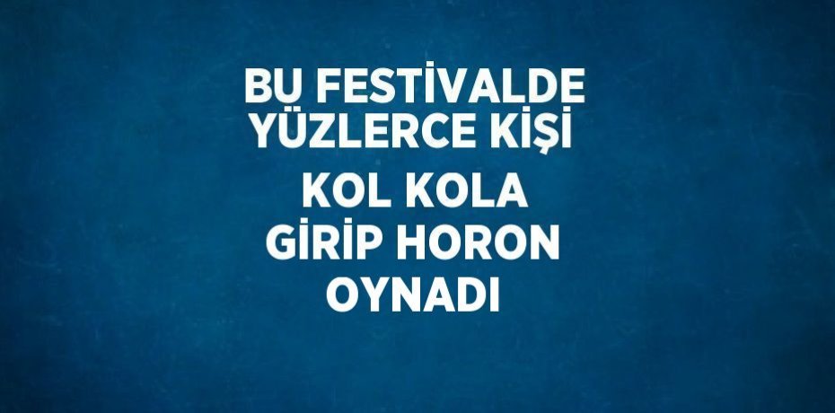 BU FESTİVALDE YÜZLERCE KİŞİ KOL KOLA GİRİP HORON OYNADI