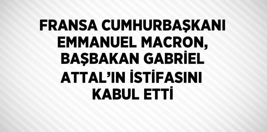 FRANSA CUMHURBAŞKANI EMMANUEL MACRON, BAŞBAKAN GABRİEL ATTAL’IN İSTİFASINI KABUL ETTİ