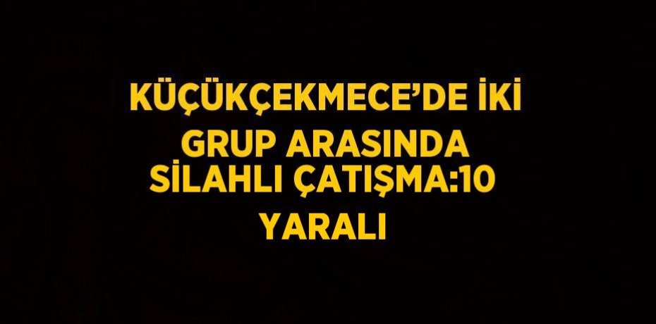 KÜÇÜKÇEKMECE’DE İKİ GRUP ARASINDA SİLAHLI ÇATIŞMA:10 YARALI