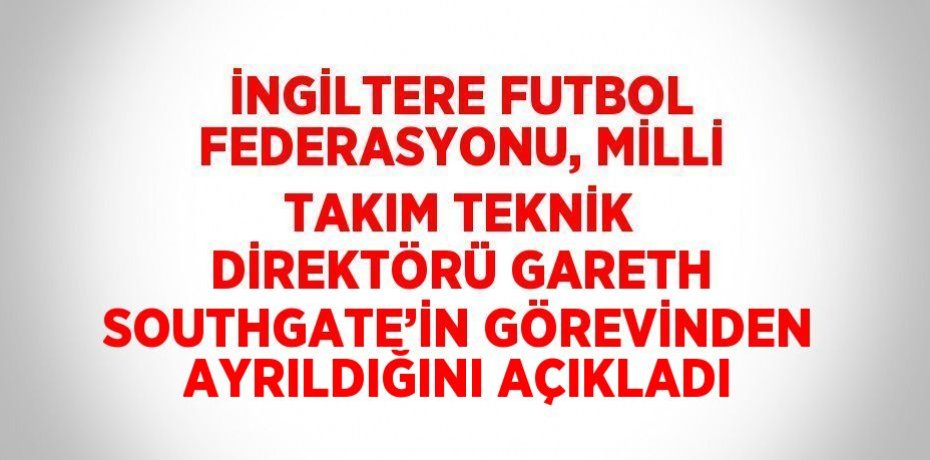 İNGİLTERE FUTBOL FEDERASYONU, MİLLİ TAKIM TEKNİK DİREKTÖRÜ GARETH SOUTHGATE’İN GÖREVİNDEN AYRILDIĞINI AÇIKLADI