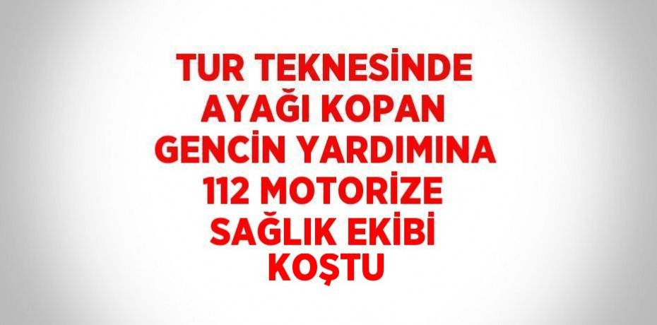 TUR TEKNESİNDE AYAĞI KOPAN GENCİN YARDIMINA 112 MOTORİZE SAĞLIK EKİBİ KOŞTU
