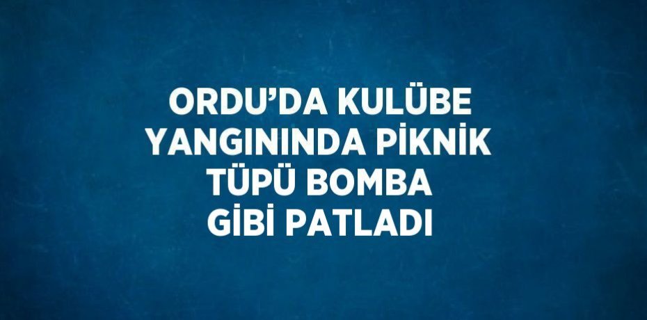 ORDU’DA KULÜBE YANGININDA PİKNİK TÜPÜ BOMBA GİBİ PATLADI