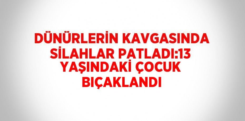 DÜNÜRLERİN KAVGASINDA SİLAHLAR PATLADI:13 YAŞINDAKİ ÇOCUK BIÇAKLANDI