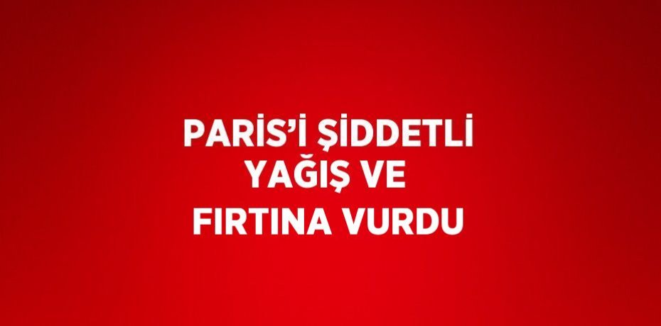 PARİS’İ ŞİDDETLİ YAĞIŞ VE FIRTINA VURDU