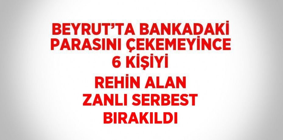 BEYRUT’TA BANKADAKİ PARASINI ÇEKEMEYİNCE 6 KİŞİYİ REHİN ALAN ZANLI SERBEST BIRAKILDI