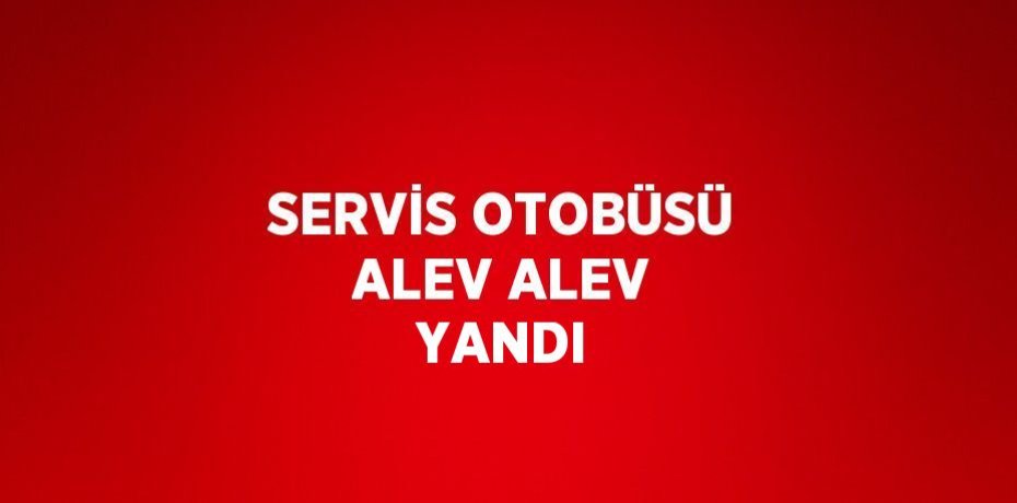 SERVİS OTOBÜSÜ ALEV ALEV YANDI