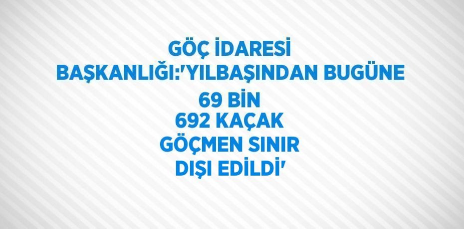 GÖÇ İDARESİ BAŞKANLIĞI:'YILBAŞINDAN BUGÜNE 69 BİN 692 KAÇAK GÖÇMEN SINIR DIŞI EDİLDİ'