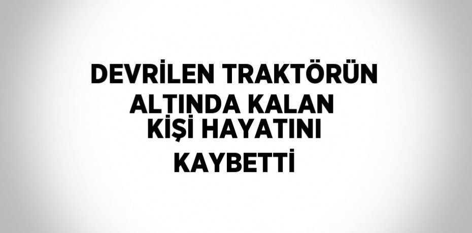 DEVRİLEN TRAKTÖRÜN ALTINDA KALAN KİŞİ HAYATINI KAYBETTİ