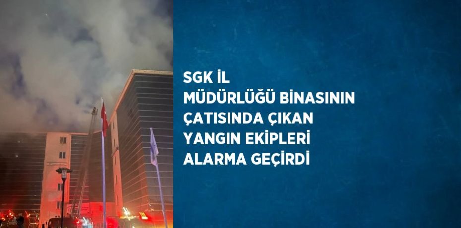 SGK İL MÜDÜRLÜĞÜ BİNASININ ÇATISINDA ÇIKAN YANGIN EKİPLERİ ALARMA GEÇİRDİ