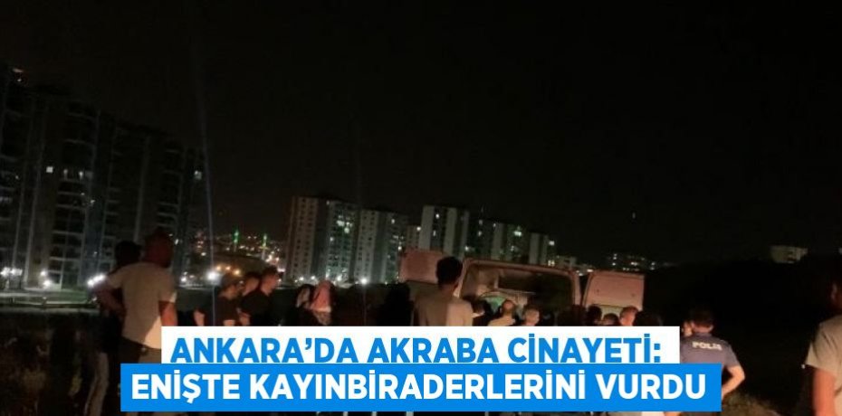 ANKARA’DA AKRABA CİNAYETİ: ENİŞTE KAYINBİRADERLERİNİ VURDU