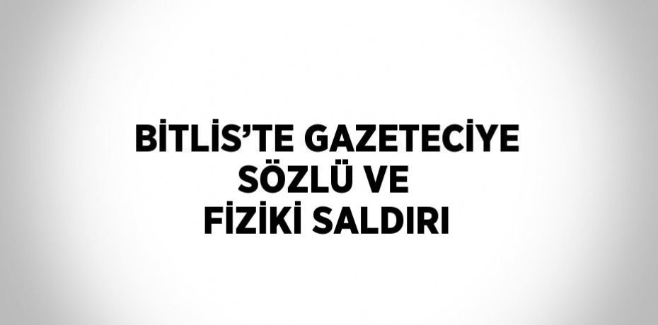 BİTLİS’TE GAZETECİYE SÖZLÜ VE FİZİKİ SALDIRI