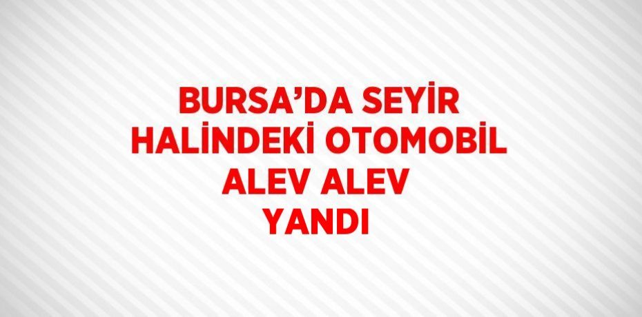 BURSA’DA SEYİR HALİNDEKİ OTOMOBİL ALEV ALEV YANDI
