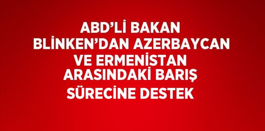 ABD’Lİ BAKAN BLİNKEN’DAN AZERBAYCAN VE ERMENİSTAN ARASINDAKİ BARIŞ SÜRECİNE DESTEK