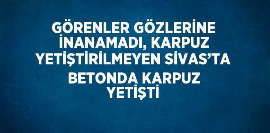 GÖRENLER GÖZLERİNE İNANAMADI, KARPUZ YETİŞTİRİLMEYEN SİVAS’TA BETONDA KARPUZ YETİŞTİ