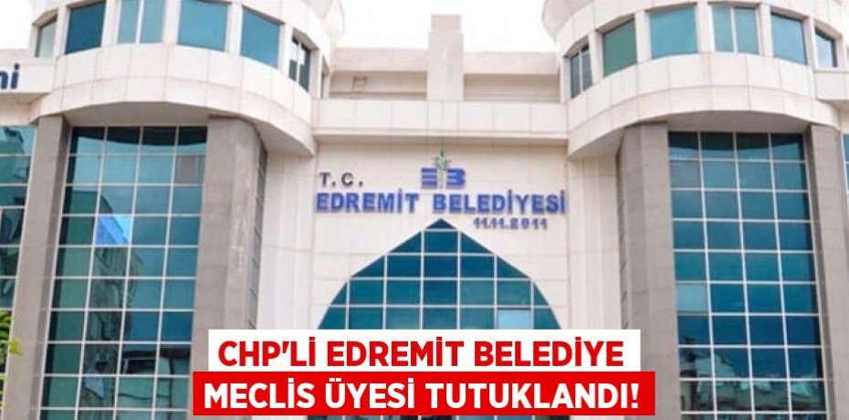 CHP’Lİ EDREMİT BELEDİYE MECLİS ÜYESİ TUTUKLANDI!
