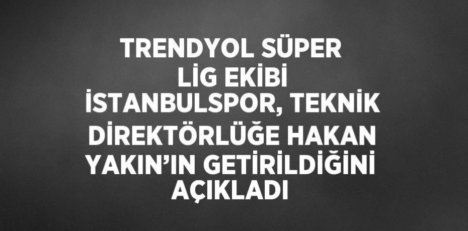 TRENDYOL SÜPER LİG EKİBİ İSTANBULSPOR, TEKNİK DİREKTÖRLÜĞE HAKAN YAKIN’IN GETİRİLDİĞİNİ AÇIKLADI
