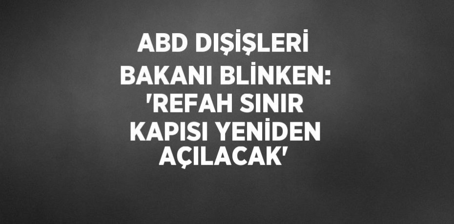 ABD DIŞİŞLERİ BAKANI BLİNKEN: 'REFAH SINIR KAPISI YENİDEN AÇILACAK'