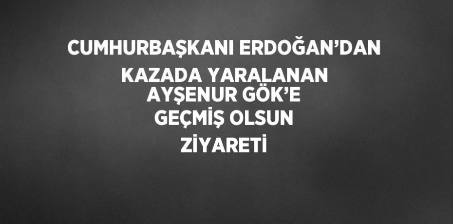 CUMHURBAŞKANI ERDOĞAN’DAN KAZADA YARALANAN AYŞENUR GÖK’E GEÇMİŞ OLSUN ZİYARETİ