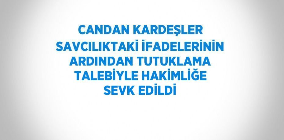 CANDAN KARDEŞLER SAVCILIKTAKİ İFADELERİNİN ARDINDAN TUTUKLAMA TALEBİYLE HAKİMLİĞE SEVK EDİLDİ