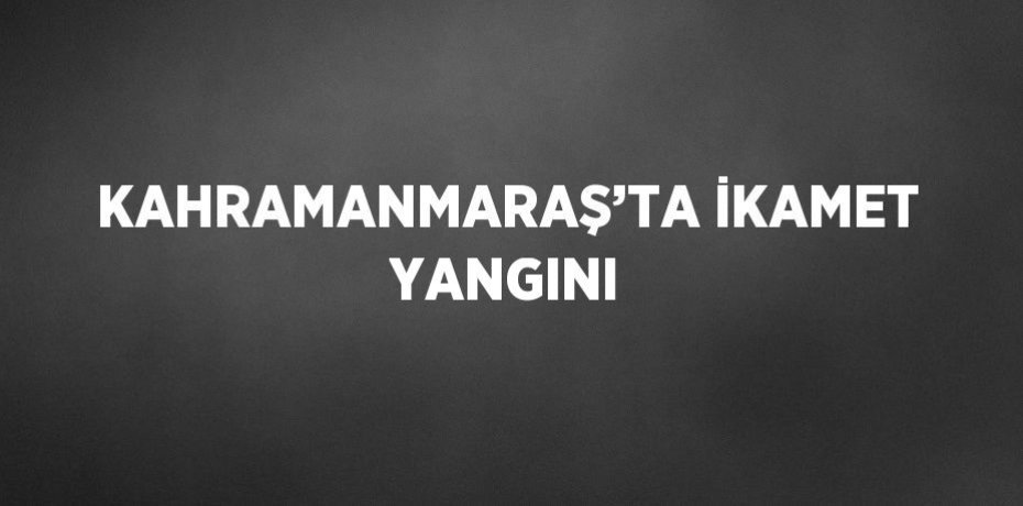 KAHRAMANMARAŞ’TA İKAMET YANGINI