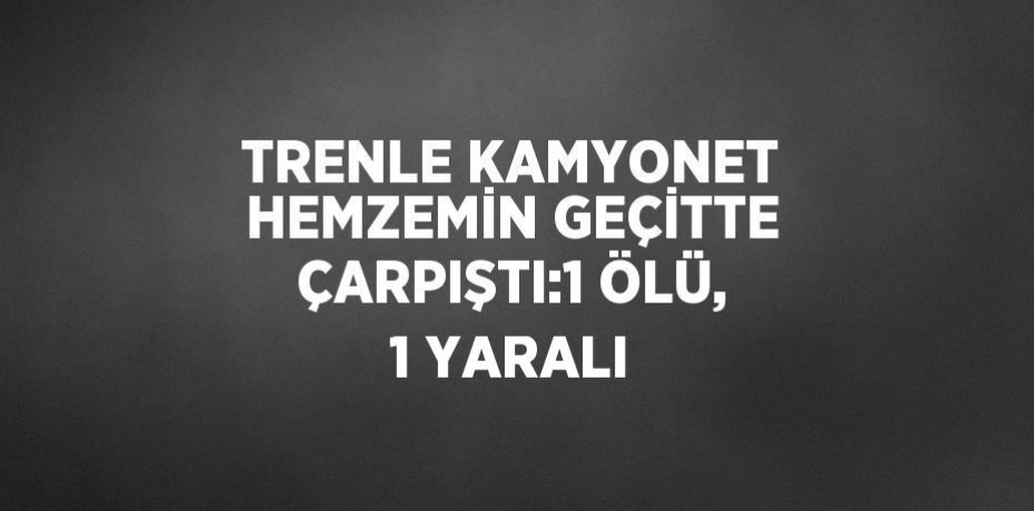 TRENLE KAMYONET HEMZEMİN GEÇİTTE ÇARPIŞTI:1 ÖLÜ, 1 YARALI