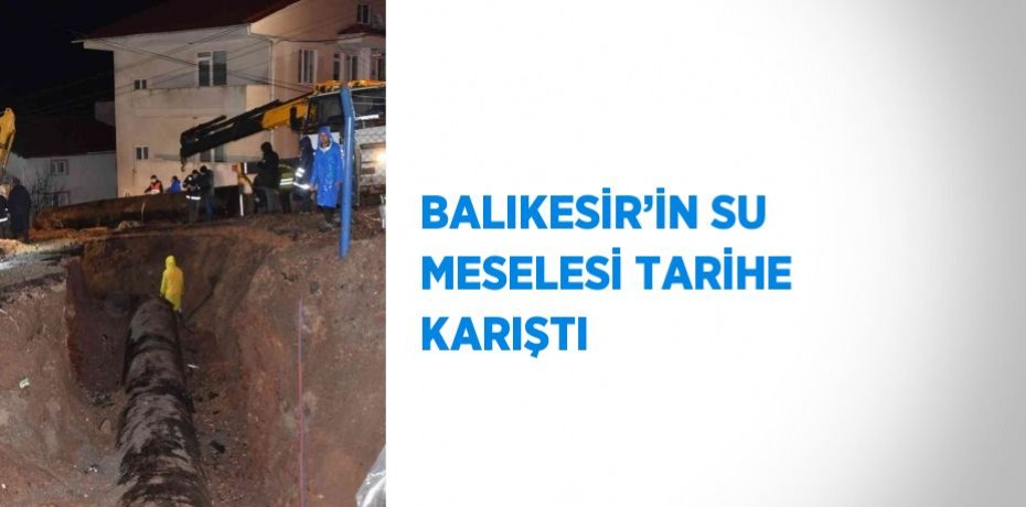 BALIKESİR’İN SU MESELESİ TARİHE KARIŞTI